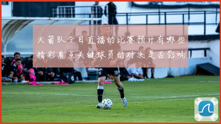 火箭队今日直播的比赛预计有哪些精彩看点关键球员的对决是否影响比赛走势