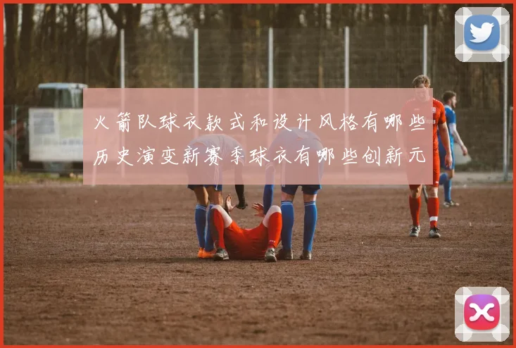 火箭队球衣款式和设计风格有哪些历史演变新赛季球衣有哪些创新元素