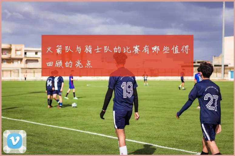 火箭队与骑士队的比赛有哪些值得回顾的亮点